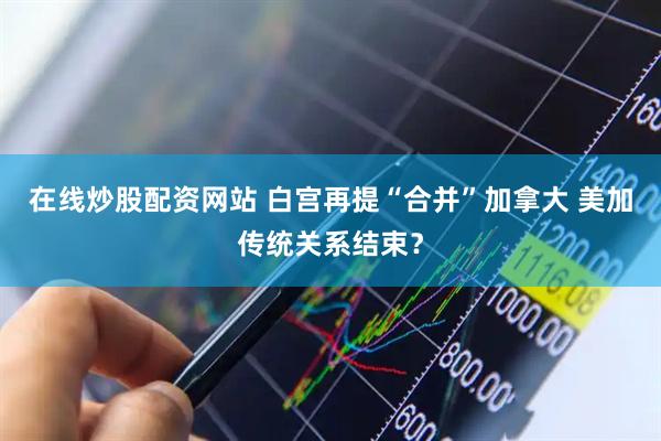 在线炒股配资网站 白宫再提“合并”加拿大 美加传统关系结束？