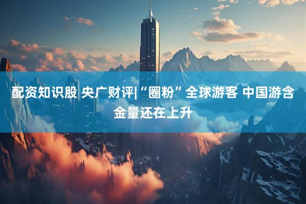 配资知识股 央广财评|“圈粉”全球游客 中国游含金量还在上升