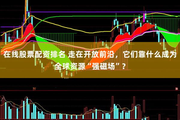 在线股票配资排名 走在开放前沿，它们靠什么成为全球资源“强磁场”？