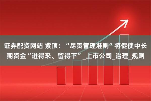 证券配资网站 紫顶：“尽责管理准则”将促使中长期资金“进得来、留得下”_上市公司_治理_规则