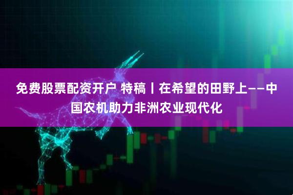 免费股票配资开户 特稿丨在希望的田野上——中国农机助力非洲农业现代化
