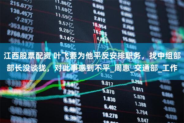江西股票配资 叶飞要为他平反安排职务，找中组部部长没谈拢，对此事感到不平_周惠_交通部_工作
