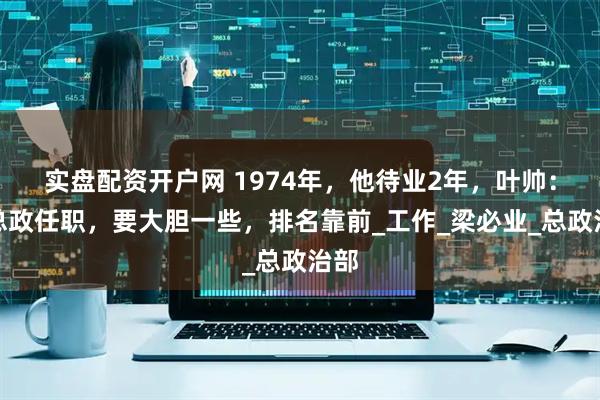 实盘配资开户网 1974年，他待业2年，叶帅：回总政任职，要大胆一些，排名靠前_工作_梁必业_总政治部