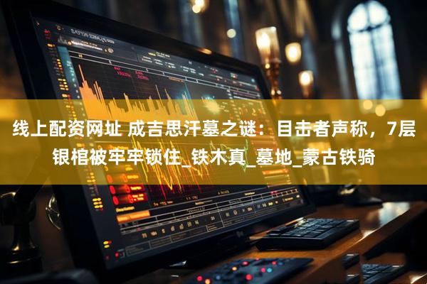 线上配资网址 成吉思汗墓之谜：目击者声称，7层银棺被牢牢锁住_铁木真_墓地_蒙古铁骑