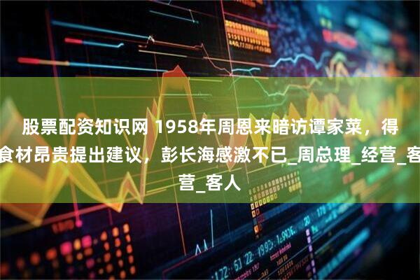 股票配资知识网 1958年周恩来暗访谭家菜，得知食材昂贵提出建议，彭长海感激不已_周总理_经营_客人