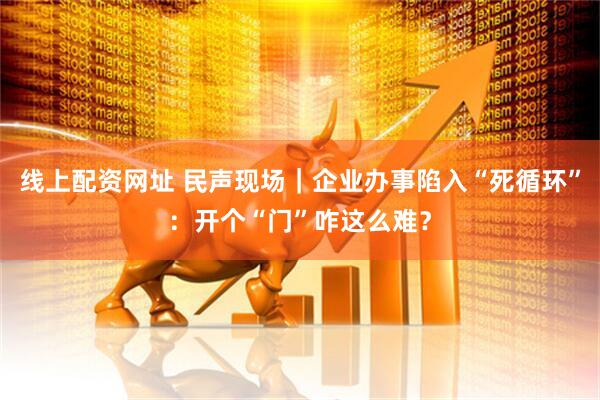 线上配资网址 民声现场｜企业办事陷入“死循环”：开个“门”咋这么难？