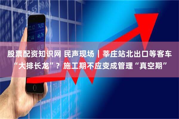 股票配资知识网 民声现场｜莘庄站北出口等客车“大排长龙”？施工期不应变成管理“真空期”