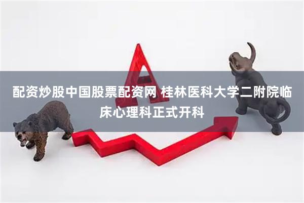 配资炒股中国股票配资网 桂林医科大学二附院临床心理科正式开科