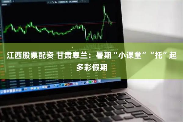 江西股票配资 甘肃皋兰：暑期“小课堂”“托”起多彩假期