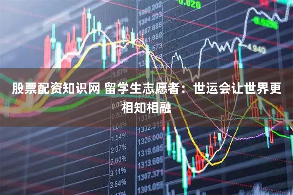 股票配资知识网 留学生志愿者：世运会让世界更相知相融