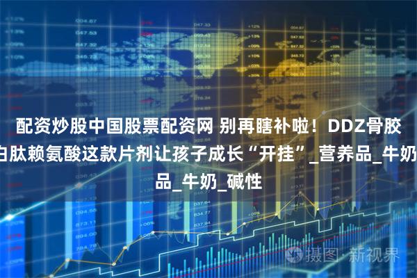 配资炒股中国股票配资网 别再瞎补啦!DDZ骨胶原蛋白肽赖氨酸这款片剂让孩子成长“开挂”_营养品_牛奶_碱性
