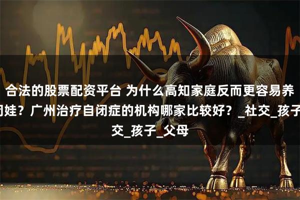 合法的股票配资平台 为什么高知家庭反而更容易养出自闭娃？广州治疗自闭症的机构哪家比较好？_社交_孩子_父母