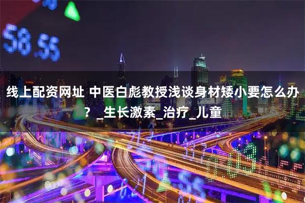 线上配资网址 中医白彪教授浅谈身材矮小要怎么办？_生长激素_治疗_儿童