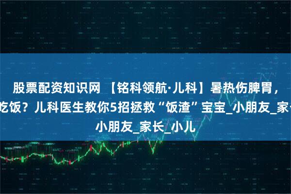 股票配资知识网 【铭科领航·儿科】暑热伤脾胃，娃不爱吃饭？儿科医生教你5招拯救“饭渣”宝宝_小朋友_家长_小儿
