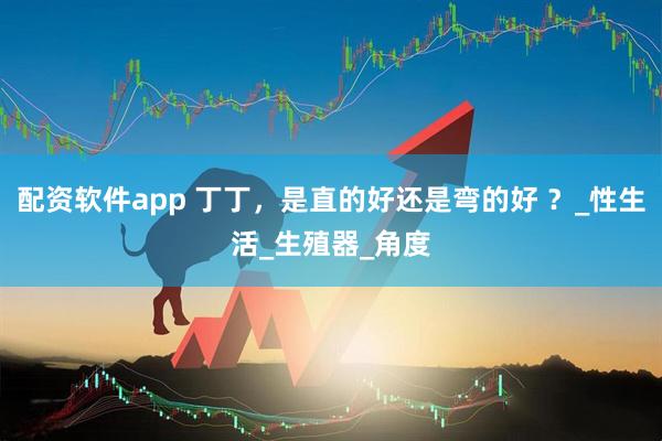 配资软件app 丁丁，是直的好还是弯的好 ？_性生活_生殖器_角度