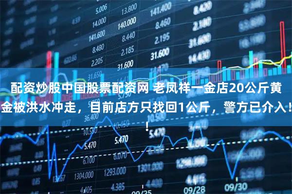 配资炒股中国股票配资网 老凤祥一金店20公斤黄金被洪水冲走，目前店方只找回1公斤，警方已介入！