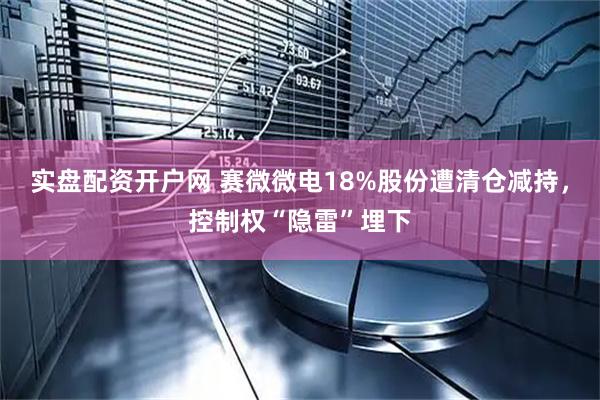 实盘配资开户网 赛微微电18%股份遭清仓减持，控制权“隐雷”埋下