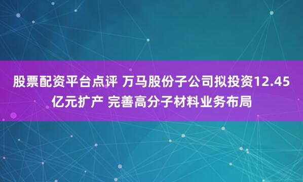 股票配资平台点评 万马股份子公司拟投资12.45亿元扩产 完善高分子材料业务布局