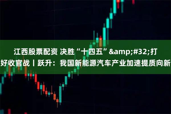 江西股票配资 决胜“十四五”&#32;打好收官战丨跃升：我国新能源汽车产业加速提质向新
