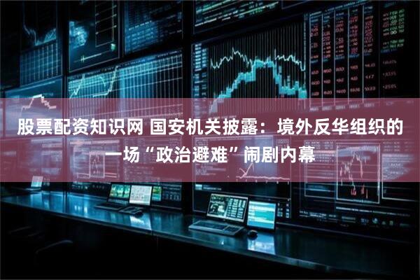 股票配资知识网 国安机关披露：境外反华组织的一场“政治避难”闹剧内幕