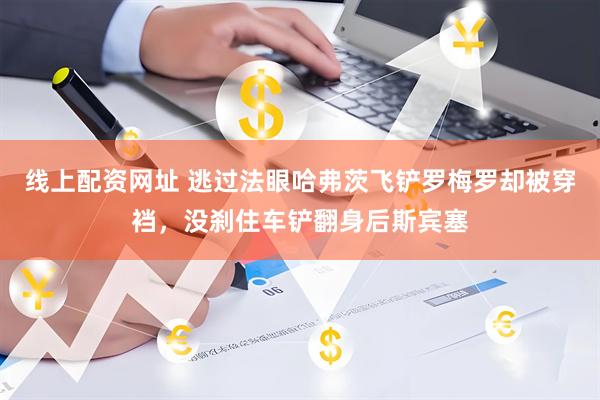 线上配资网址 逃过法眼哈弗茨飞铲罗梅罗却被穿裆，没刹住车铲翻身后斯宾塞