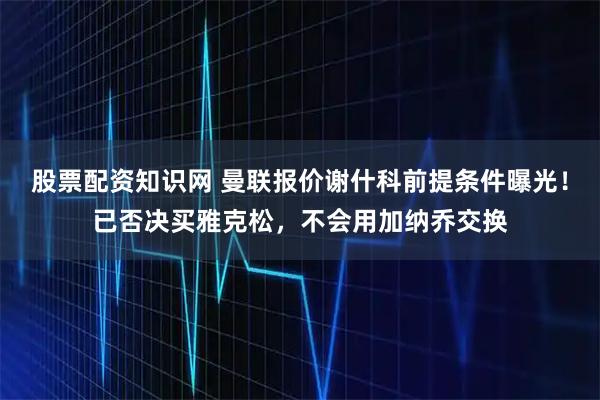 股票配资知识网 曼联报价谢什科前提条件曝光！已否决买雅克松，不会用加纳乔交换