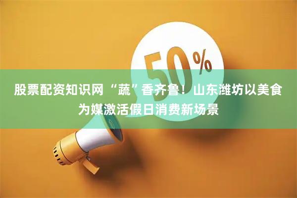 股票配资知识网 “蔬”香齐鲁！山东潍坊以美食为媒激活假日消费新场景