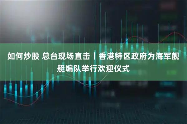 如何炒股 总台现场直击丨香港特区政府为海军舰艇编队举行欢迎仪式